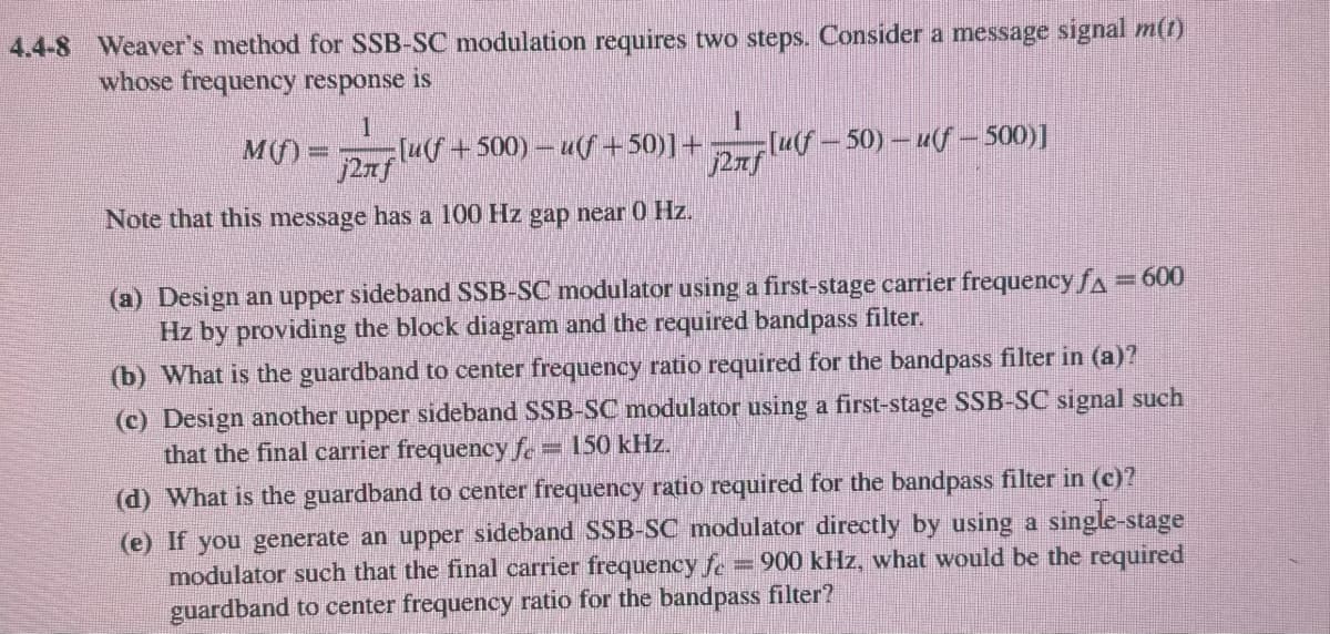 4.4-8 Weaver's method for SSB-SC modulation requires two steps. Consider a message signal m(t)
whose frequency response is
M(f)=
1
j2лf
[u(f+500)u(f +50)]+ [uf-50) – uf- 500)]
Note that this message has a 100 Hz gap near 0 Hz.
j2лf
(a) Design an upper sideband SSB-SC modulator using a first-stage carrier frequency f₁ = 600
Hz by providing the block diagram and the required bandpass filter.
(b) What is the guardband to center frequency ratio required for the bandpass filter in (a)?
(c) Design another upper sideband SSB-SC modulator using a first-stage SSB-SC signal such
that the final carrier frequency fc = 150 kHz.
(d) What is the guardband to center frequency ratio required for the bandpass filter in (c)?
(e) If you generate an upper sideband SSB-SC modulator directly by using a single-stage
=900 kHz, what would be the required
modulator such that the final carrier frequency fe
guardband to center frequency ratio for the bandpass filter?