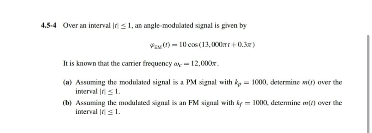 4.5-4 Over an interval || ≤1, an angle-modulated signal is given by
PEM (1) 10 cos (13,000лt+0.3л)
It is known that the carrier frequency wc = 12,000л.
(a) Assuming the modulated signal is a PM signal with kp:
interval || ≤1.
=1000, determine m(t) over the
(b) Assuming the modulated signal is an FM signal with kf = 1000, determine m(t) over the
interval |t| ≤1.