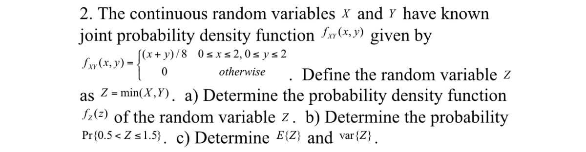 2. The continuous random variables X and Y have known
joint probability density function f(x,y) given by
£xy (x, y) = {(x + y)
[(x+y)/8 0 ≤x≤ 2, 0≤y≤ 2
fxx
otherwise
Define the random variable z
as
Z = min(X,Y). a) Determine the probability density function
fz(z) of the random variable z. b) Determine the probability
Pr{0.5<Z ≤1.5}. c) Determine E{Z} and var{Z}.
.