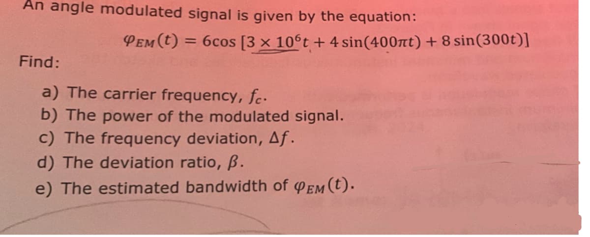 An angle modulated signal is given by the equation:
Find:
PEM(t) =
= 6cos [3 x 106t + 4 sin(400πt) + 8 sin(300t)]
a) The carrier frequency, fc.
b) The power of the modulated signal.
c) The frequency deviation, Af.
d) The deviation ratio, ẞ.
e) The estimated bandwidth of QEM(t).