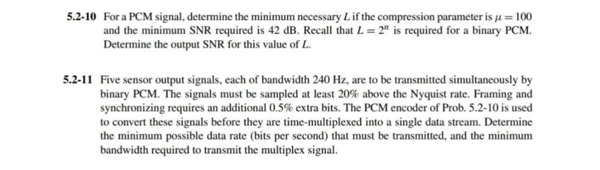 5.2-10 For a PCM signal, determine the minimum necessary L if the compression parameter is μ = 100
and the minimum SNR required is 42 dB. Recall that L = 2" is required for a binary PCM.
Determine the output SNR for this value of L.
5.2-11 Five sensor output signals, each of bandwidth 240 Hz, are to be transmitted simultaneously by
binary PCM. The signals must be sampled at least 20% above the Nyquist rate. Framing and
synchronizing requires an additional 0.5% extra bits. The PCM encoder of Prob. 5.2-10 is used
to convert these signals before they are time-multiplexed into a single data stream. Determine
the minimum possible data rate (bits per second) that must be transmitted, and the minimum
bandwidth required to transmit the multiplex signal.