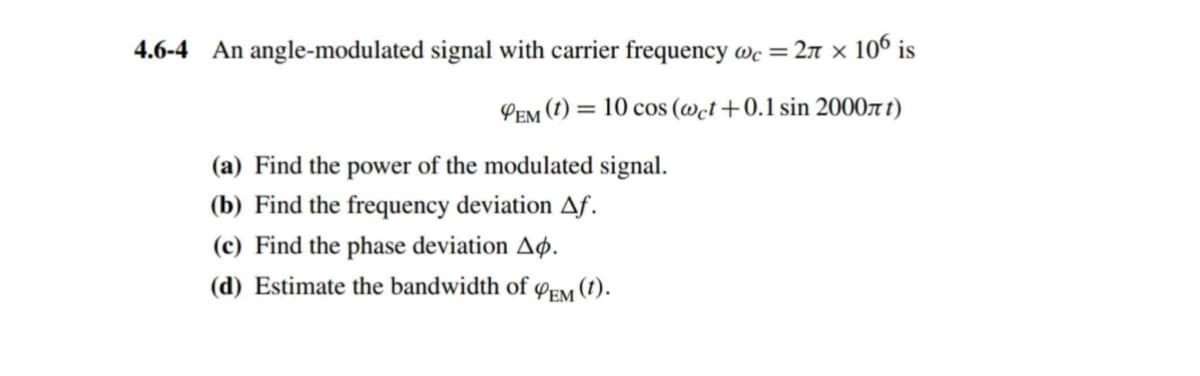 4.6-4 An angle-modulated signal with carrier frequency wc = 2π × 106 is
PEM (t) = 10 cos (wet +0.1 sin 2000лt)
(a) Find the power of the modulated signal.
(b) Find the frequency deviation Af.
(c) Find the phase deviation A.
(d) Estimate the bandwidth of
PEM (1).