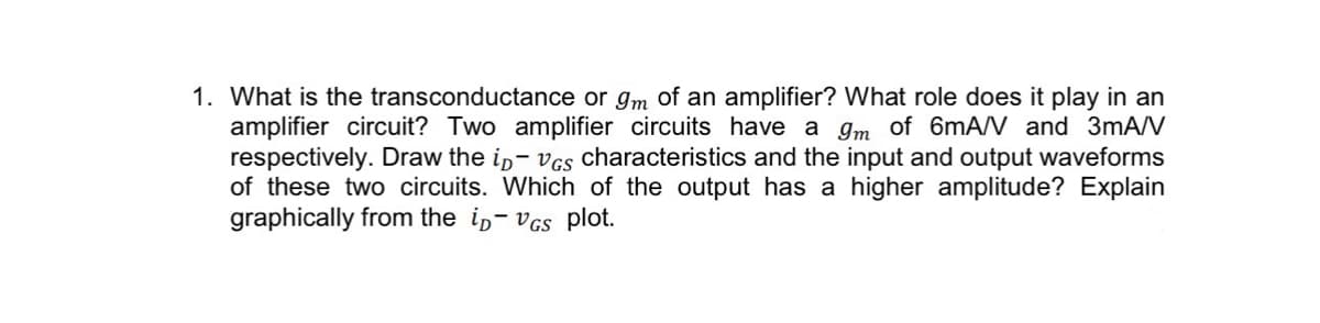 1. What is the transconductance or gm of an amplifier? What role does it play in an
amplifier circuit? Two amplifier circuits have a gm of 6mA/V and 3mA/V
respectively. Draw the ip VGs characteristics and the input and output waveforms
of these two circuits. Which of the output has a higher amplitude? Explain
graphically from the ip- VGs plot.