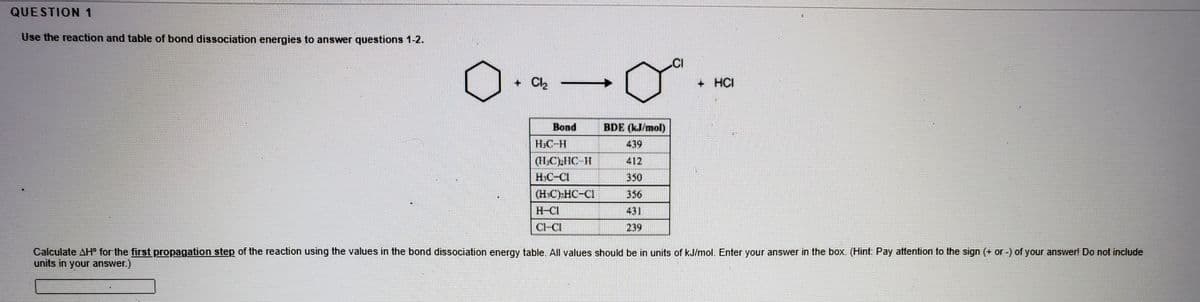 QUESTION 1
Use the reaction and table of bond dissociation energies to answer questions 1-2.
.CI
+ Ch
Cl2
+ HCI
Bond
BDE (kJ/mol)
H.C-H
439
(II,CLHC H
412
H.C-CI
350
(HC) HC-CI
356
H-CI
431
Cl-CI
239
Calculate AH° for the first propagation step of the reaction using the values in the bond dissociation energy table. All values should be in units of kJ/mol. Enter your answer in the box. (Hint. Pay attention to the sign (+ or -) of your answer! Do not include
units in your answer.)
