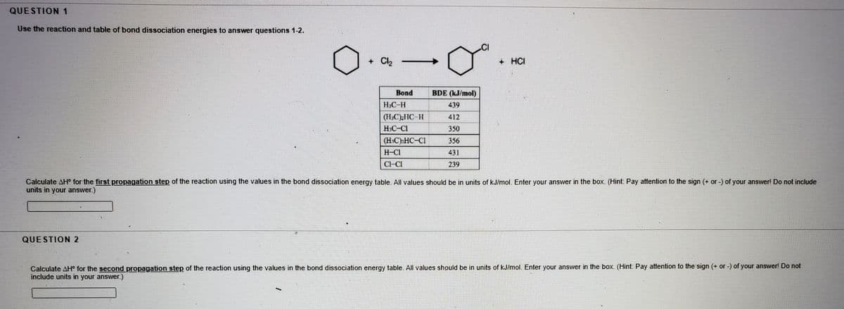 QUESTION 1
Use the reaction and table of bond dissociation energies to answer questions 1-2.
+ Cl2
+ HCI
Bond
BDE (kJ/mol)
H.C-H
439
(HC)IC 11
HIC-CI
412
350
(H.C)»HC-CI
356
H-CI
431
Cl-CI
239
Calculate AH° for the first propagation step of the reaction using the values in the bond dissociation energy table. All values should be in units of kJ/mol. Enter your answer in the box. (Hint: Pay attention to the sign (+ or -) of your answer! Do not include
units in your answer.)
QUESTION 2
Calculate AH° for the second propagation step of the reaction using the values in the bond dissociation energy table. All values should be in units of kJ/mol. Enter your answer in the box. (Hint: Pay attention to the sign (+ or -) of your answer! Do not
include units in your answer.)
