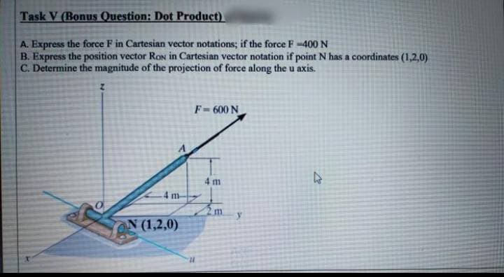 Task V (Bonus Question: Dot Product)
A. Express the force F in Cartesian vector notations; if the force F-400 N
B. Express the position vector Ron in Cartesian vector notation if point N has a coordinates (1,2,0)
C. Determine the magnitude of the projection of force along the u axis.
F=600 N
4 m
4 m
m.
ON (1,2,0)
