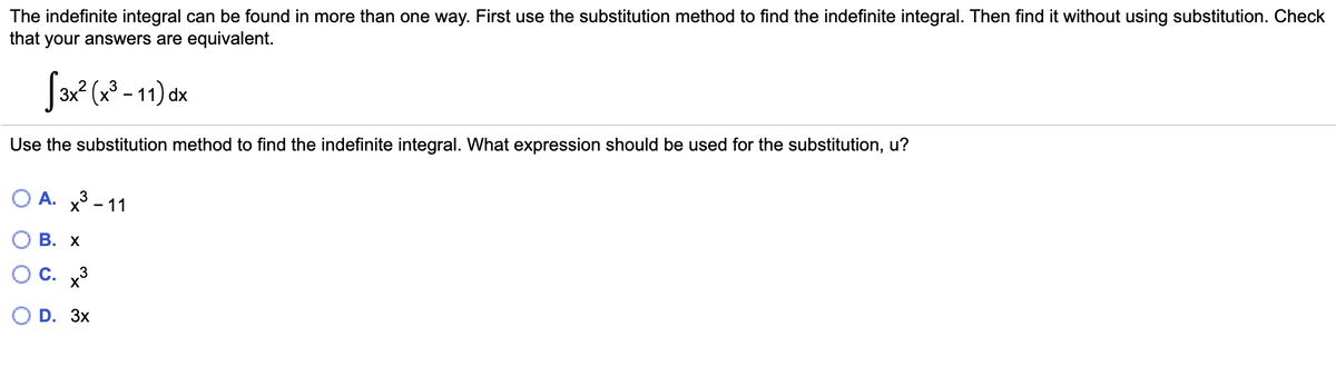 The indefinite integral can be found in more than one way. First use the substitution method to find the indefinite integral. Then find it without using substitution. Check
that your answers are equivalent.
3x? (x³ – 11) dx
Use the substitution method to find the indefinite integral. What expression should be used for the substitution, u?
O A. X - 11
В. х
OC.
D. Зx
