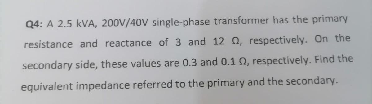 Q4: A 2.5 KVA, 200V/40V single-phase transformer has the primary
resistance and reactance of 3 and 12 , respectively. On the
secondary side, these values are 0.3 and 0.1 02, respectively. Find the
equivalent impedance referred to the primary and the secondary.
