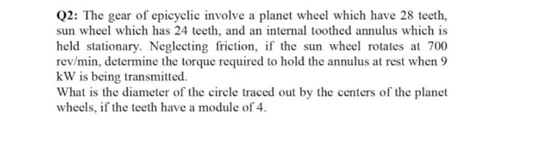 Q2: The gear of epicyclic involve a planet wheel which have 28 teeth,
sun wheel which has 24 teeth, and an internal toothed annulus which is
held stationary. Neglecting friction, if the sun wheel rotates at 700
rev/min, determine the torque required to hold the annulus at rest when 9
kW is being transmitted.
What is the diameter of the circle traced out by the centers of the planet
wheels, if the teeth have a module of 4.
