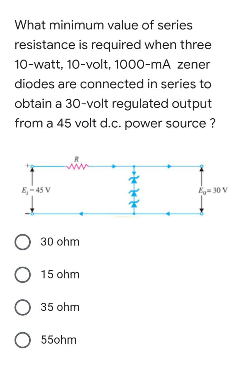 What minimum value of series
resistance is required when three
10-watt, 10-volt, 1000-mA zener
diodes are connected in series to
obtain a 30-volt regulated output
from a 45 volt d.c. power source ?
R
E₁-45 V
Eo=30 V
ļ
O 30 ohm
O 15 ohm
O 35 ohm
O 550hm