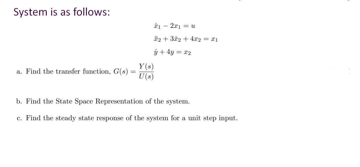 System is as follows:
à1 – 2x1 = U
-
*2 + 3x2 + 4x2 = x1
ý + 4y = x2
Y(s)
a. Find the transfer function, G(s) =
U(s)
b. Find the State Space Representation of the system.
c. Find the steady state response of the system for a unit step input.
