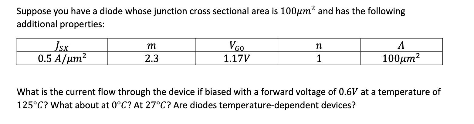 Suppose you have a diode whose junction cross sectional area is 100µm? and has the following
additional properties:
А
Jsx
0.5 A/um2
m
VGO
n
2.3
1.17V
1
100µm2
What is the current flow through the device if biased with a forward voltage of 0.6V at a temperature of
125°C? What about at 0°C? At 27°C? Are diodes temperature-dependent devices?
