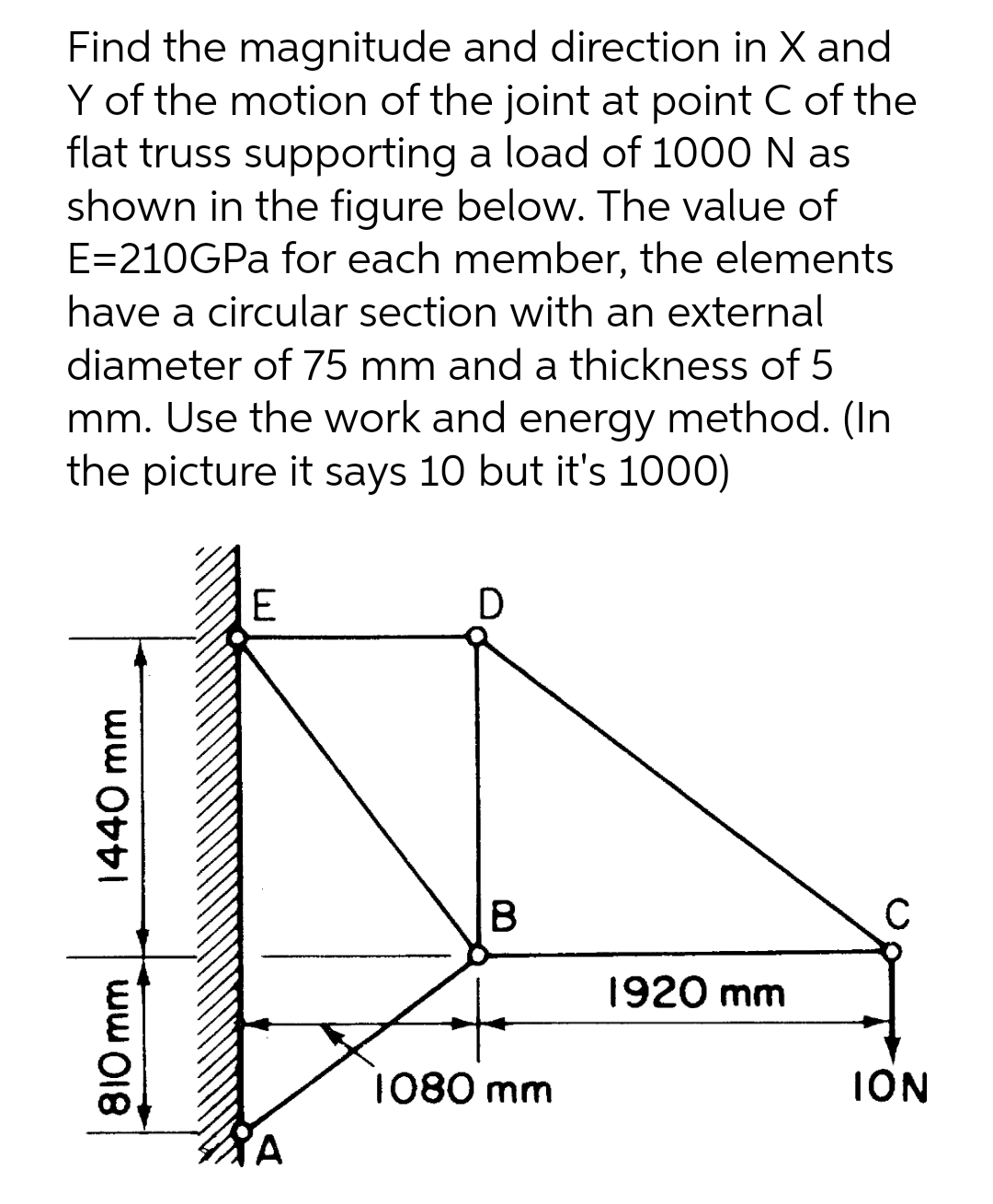 Find the magnitude and direction in X and
Y of the motion of the joint at point C of the
flat truss supporting a load of 1000 N as
shown in the figure below. The value of
E=210GPA for each member, the elements
have a circular section with an external
diameter of 75 mm and a thickness of 5
mm. Use the work and energy method. (In
the picture it says 10 but it's 1000)
E
D
B
1920 mm
1080 mm
ION
810 mm
1440 mm
