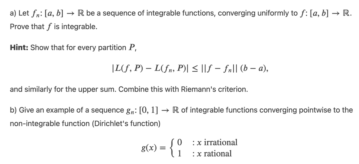 a) Let fn: [a, b]
→ R be a sequence of integrable functions, converging uniformly to f: [a, b] → R.
Prove that f is integrable.
Hint: Show that for every partition P,
|L(f, P) – L(fn, P)| < ||f – fn|| (b – a),
and similarly for the upper sum. Combine this with Riemann's criterion.
b) Give an example of a sequence g„: [0, 1] → R of integrable functions converging pointwise to the
non-integrable function (Dirichlet's function)
g(x) = { O
1
:x irrational
:x rational
