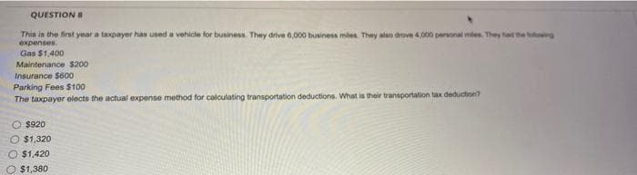 QUESTION E
This is the first year a taxpayer has used a vehicle for business. They drive 6,000 business miles. They also drove 4,000 personal miles. They had the lowing
expenses.
Gas $1,400
Maintenance $200
Insurance $600
Parking Fees $100
The taxpayer olects the actual expense method for calculating transportation deductions. What is their transportation tax deduction?
O $920
O $1,320
O $1,420
O $1,380
