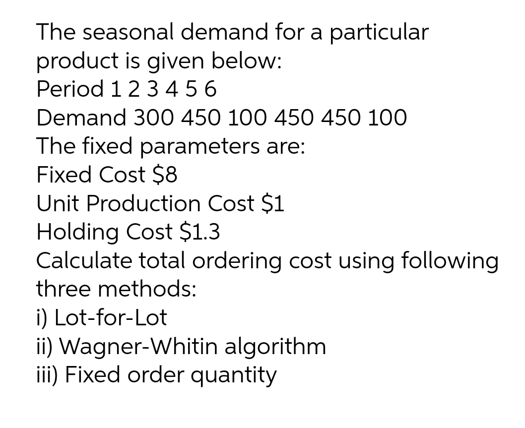 The seasonal demand for a particular
product is given below:
Period 123 4 5 6
Demand 300 450 100 450 450 100
The fixed parameters are:
Fixed Cost $8
Unit Production Cost $1
Holding Cost $1.3
Calculate total ordering cost using following
three methods:
i) Lot-for-Lot
ii) Wagner-Whitin algorithm
iii) Fixed order quantity
