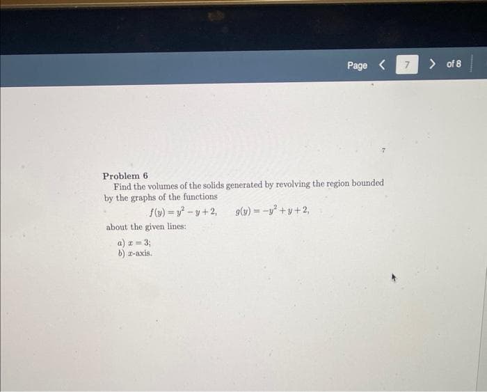 Problem 6.
Find the volumes of the solids generated by revolving the region bounded
by the graphs of the functions
f(y) = y²-y+2,
g(y) = -y² + y +2,
about the given lines:
Page <
a) x = 3;
b) z-axis.
7
> of 8