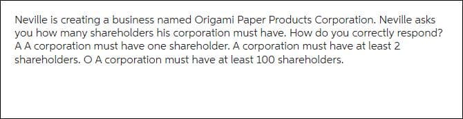 Neville is creating a business named Origami Paper Products Corporation. Neville asks
you how many shareholders his corporation must have. How do you correctly respond?
A A corporation must have one shareholder. A corporation must have at least 2
shareholders. O A corporation must have at least 100 shareholders.