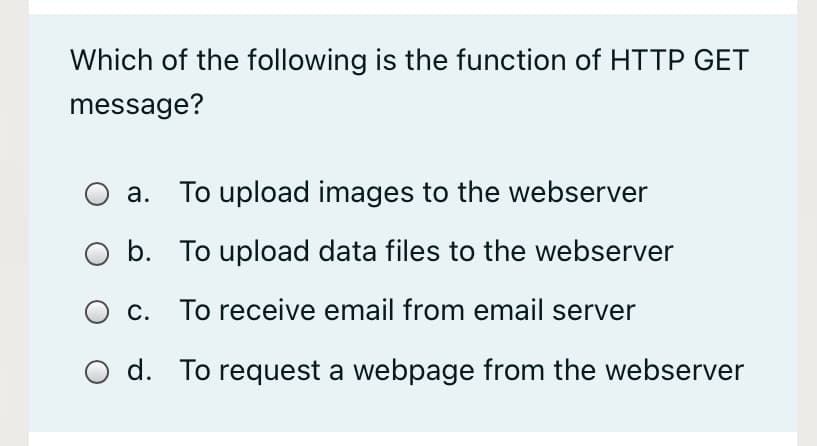 Which of the following is the function of HTTP GET
message?
а.
To upload images to the webserver
b. To upload data files to the webserver
c. To receive email from email server
d. To request a webpage from the webserver
