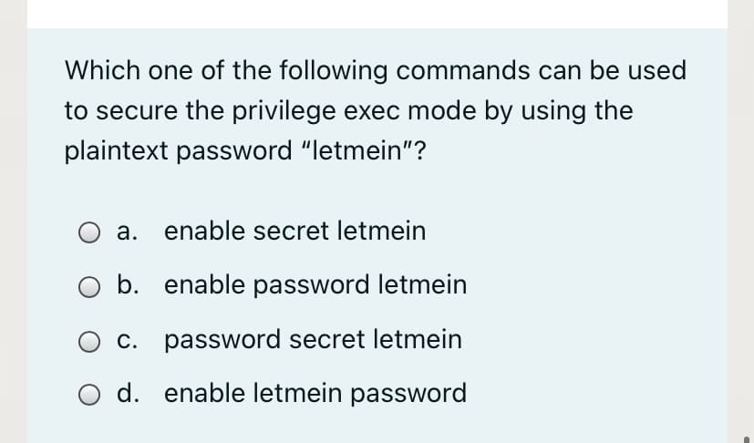 Which one of the following commands can be used
to secure the privilege exec mode by using the
plaintext password "letmein"?
а.
enable secret letmein
b. enable password letmein
c. password secret letmein
d. enable letmein password
