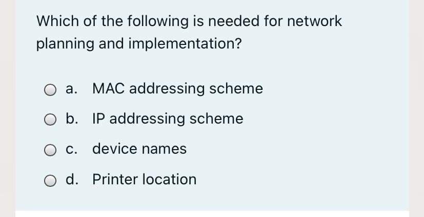 Which of the following is needed for network
planning and implementation?
a.
MAC addressing scheme
b. IP addressing scheme
O c. device names
d. Printer location
