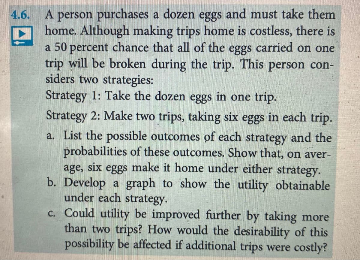 4.6.
A person purchases a dozen eggs and must take them
home. Although making trips home is costless, there is
a 50 percent chance that all of the eggs carried on one
trip will be broken during the trip. This person con-
siders two strategies:
Strategy 1: Take the dozen eggs in one trip.
Strategy 2: Make two trips, taking six eggs in each trip.
a. List the possible outcomes of each strategy and the
probabilities of these outcomes. Show that, on aver-
age, six eggs make it home under either strategy.
b. Develop a graph to show the utility obtainable
under each strategy.
c. Could utility be improved further by taking more
than two trips? How would the desirability of this
possibility be affected if additional trips were costly?