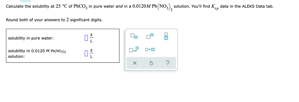 Calculate the solubility at 25 °C of PbCO, in pure water and in a 0.0120M Pb(NO,) solution. You'll find K
data in the ALEKS Data tab.
sp
'2
Round both of your answers to 2 significant digits.
g
solubility in pure water:
solubility in 0.0120 M Pb(NO3)2
g
x10
solution:
