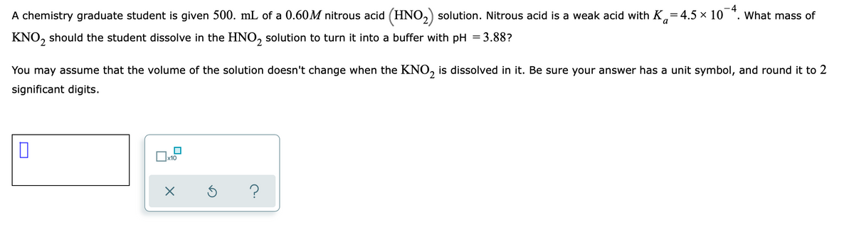 -4
A chemistry graduate student is given 500. mL of a 0.60M nitrous acid (HNO,) solution. Nitrous acid is a weak acid with K,=4.5 × 10 *. What mass of
а
KNO, should the student dissolve in the HNO, solution to turn it into a buffer with pH = 3.88?
You may assume that the volume of the solution doesn't change when the KNO, is dissolved in it. Be sure your answer has a unit symbol, and round it to 2
2.
significant digits.
