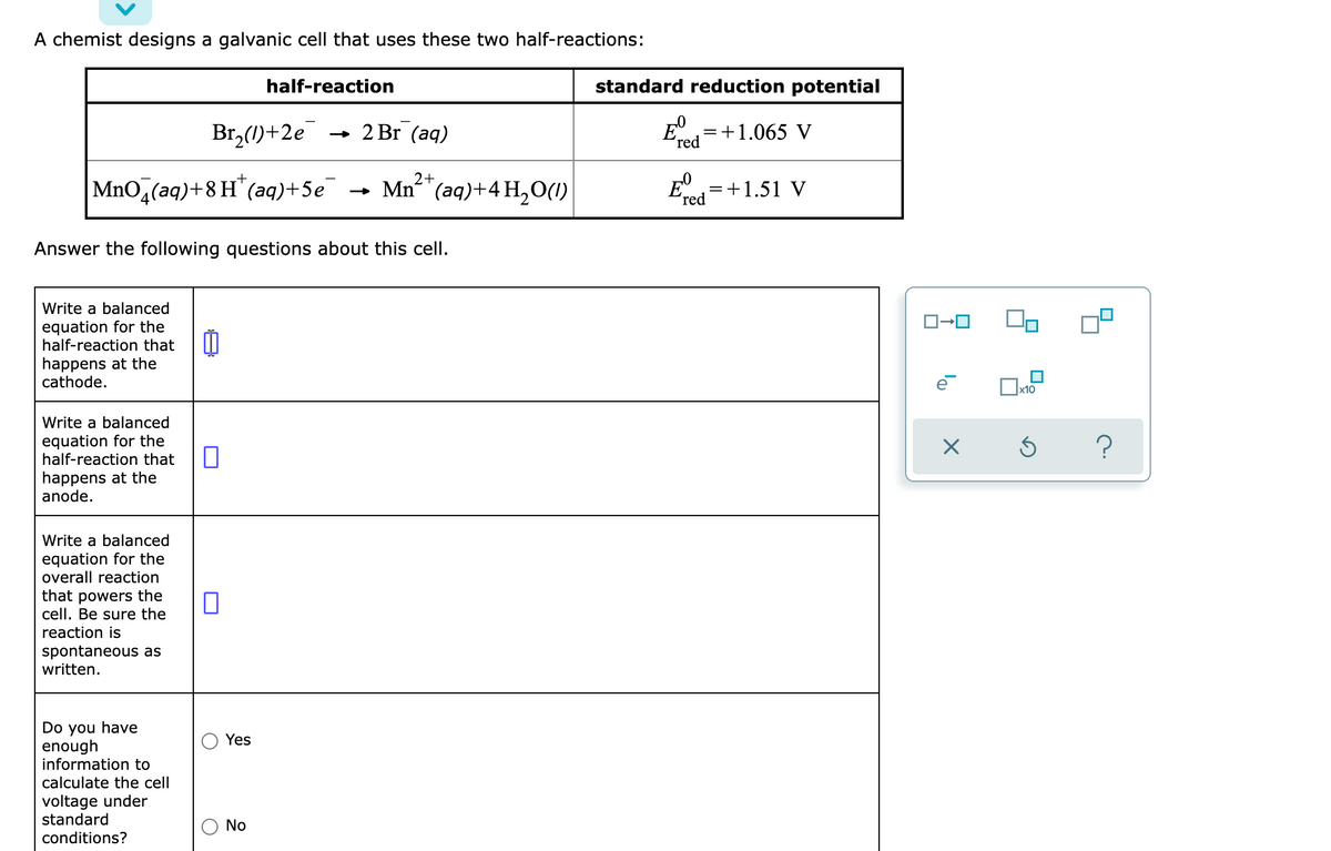 A chemist designs a galvanic cell that uses these two half-reactions:
half-reaction
standard reduction potential
Br,(1)+2e
- 2 Br (aq)
=+1.065 V
´red
2+
MnO,(aq)+8 H (aq)+5e
Mn"(aq)+4 H,O(1)
E=+1.51 V
4
red
Answer the following questions about this cell.
Write a balanced
equation for the
half-reaction that
happens at the
cathode.
x10
Write a balanced
equation for the
half-reaction that
happens at the
anode.
Write a balanced
equation for the
overall reaction
that powers the
cell. Be sure the
reaction is
spontaneous as
written.
Do you have
enough
information to
calculate the cell
Yes
voltage under
standard
No
conditions?
lo
