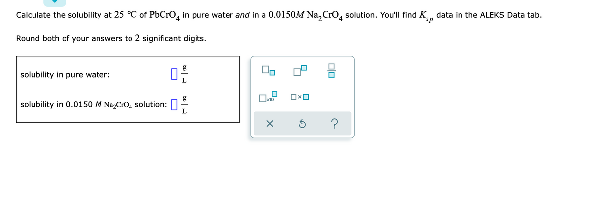 Calculate the solubility at 25 °C of PbCrO, in pure water and in a 0.0150M Na, CrO, solution. You'll find Kn data in the ALEKS Data tab.
4
sp
Round both of your answers to 2 significant digits.
g
solubility in pure water:
g
x10
solubility in 0.0150 M Na,CrO4 solution:
?
