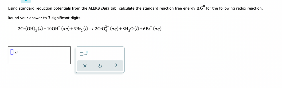 Using standard reduction potentials from the ALEKS Data tab, calculate the standard reaction free energy AG for the following redox reaction.
Round your answer to 3 significant digits.
2Cr(OH), (s)+ 100OH (aq)+3Br, (1) – 2C1O, (aq)+8H,0 (1) +6Br (ag)
O kJ
x10
