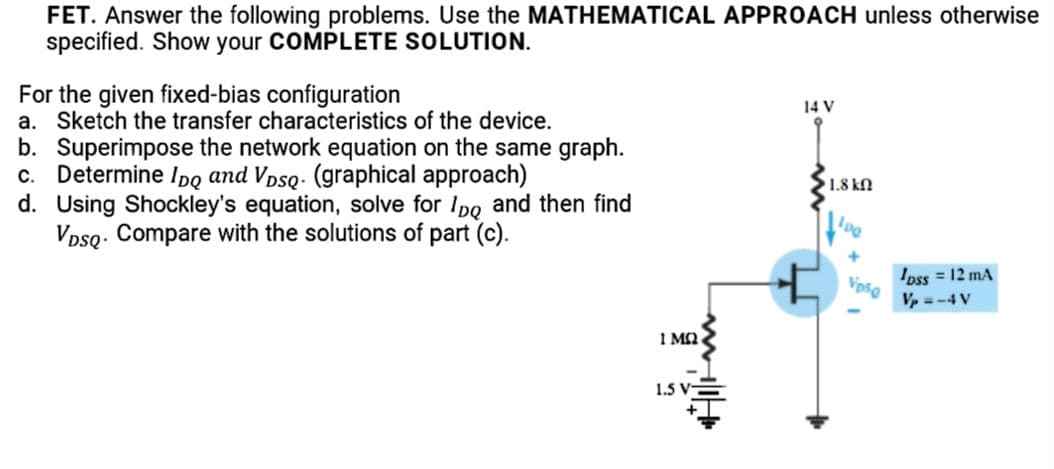 FET. Answer the following problems. Use the MATHEMATICAL APPROACH unless otherwise
specified. Show your COMPLETE SOLUTION.
For the given fixed-bias configuration
a. Sketch the transfer characteristics of the device.
b. Superimpose the network equation on the same graph.
c. Determine Ipq and Vpsq: (graphical approach)
d. Using Shockley's equation, solve for Ipo and then find
VpsQ. Compare with the solutions of part (c).
14 V
1.8 kn
Ipss = 12 mA
Vpsg
Vp = -4 V
1 M2
1.5 V-

