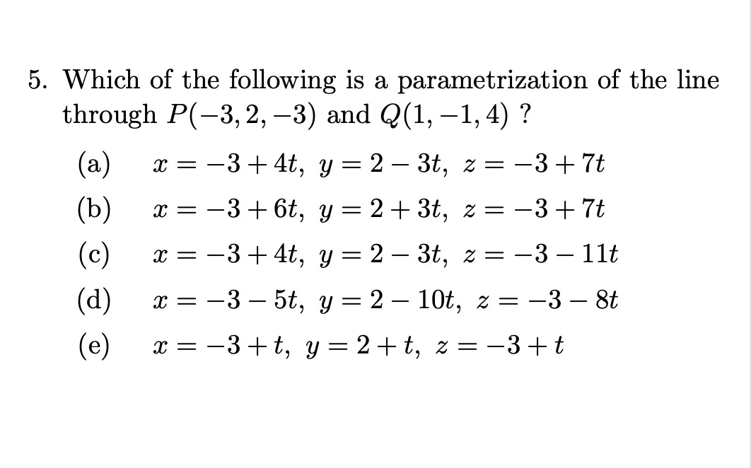 5. Which of the following is a parametrization of the line
through P(-3,2, –3) and Q(1, –1, 4) ?
(a)
x = -3 + 4t, y = 2 – 3t, z = -3+7t
(b)
-3+ 6t, y = 2+ 3t, z = -3+7t
x =
(c)
-3+ 4t, у — 2 — 3t, 2 3D — 3 — 11t
x =
(d)
-3 — 5t, у — 2 — 10t, 2 —D —3 — 8t
x =
(e)
-3+t, y= 2 +t, z= –3+ t
x =
