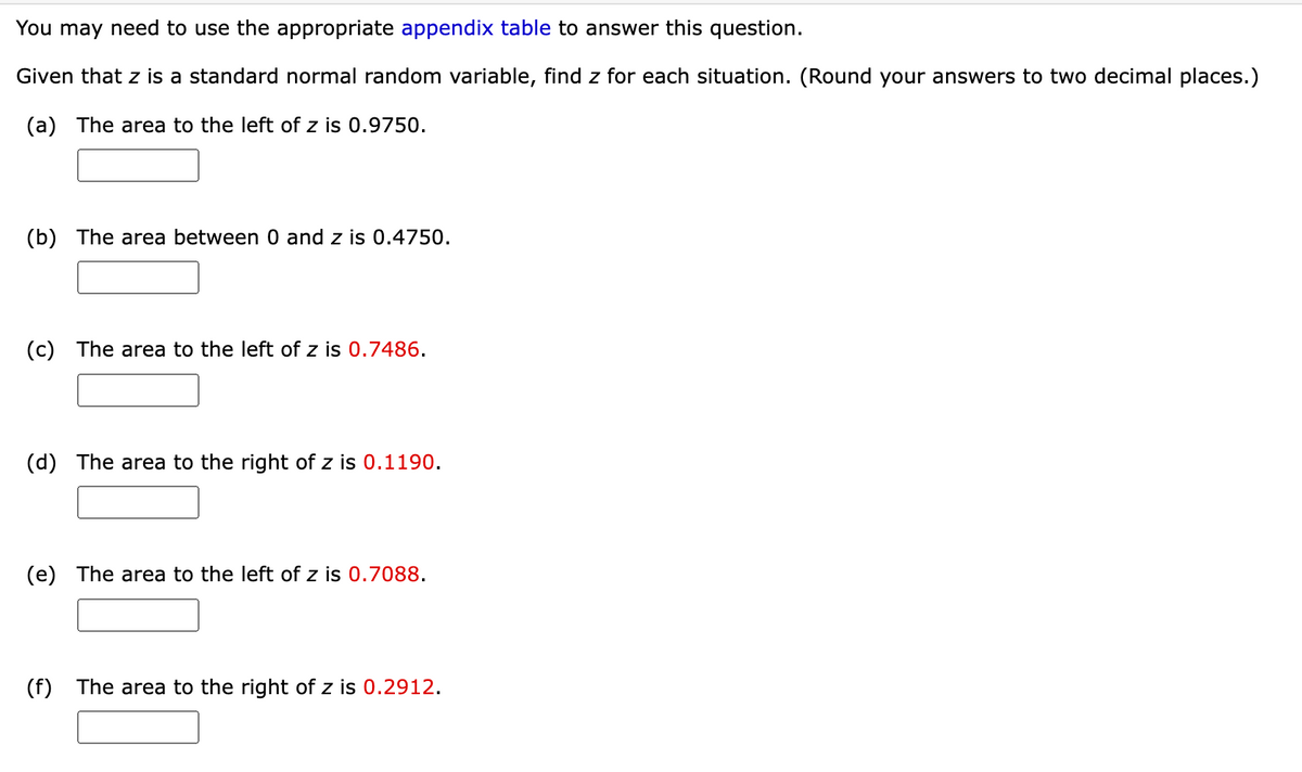 You may need to use the appropriate appendix table to answer this question.
Given that z is a standard normal random variable, find z for each situation. (Round your answers to two decimal places.)
(a) The area to the left of z is 0.9750.
(b) The area between 0 and z is 0.4750.
(c) The area to the left of z is 0.7486.
(d) The area to the right of z is 0.1190.
(e) The area to the left of z is 0.7088.
(f) The area to the right of z is 0.2912.