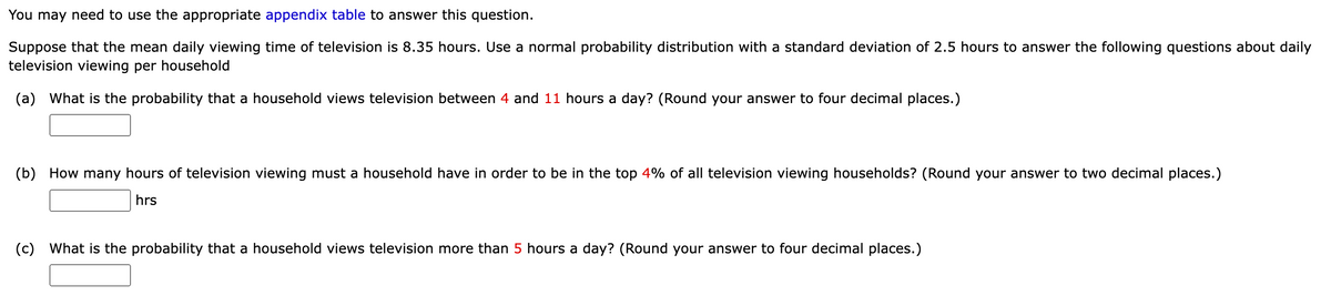 You may need to use the appropriate appendix table to answer this question.
Suppose that the mean daily viewing time of television is 8.35 hours. Use a normal probability distribution with a standard deviation of 2.5 hours to answer the following questions about daily
television viewing per household
(a) What is the probability that a household views television between 4 and 11 hours a day? (Round your answer to four decimal places.)
(b) How many hours of television viewing must a household have in order to be in the top 4% of all television viewing households? (Round your answer to two decimal places.)
hrs
(c) What is the probability that a household views television more than 5 hours a day? (Round your answer to four decimal places.)