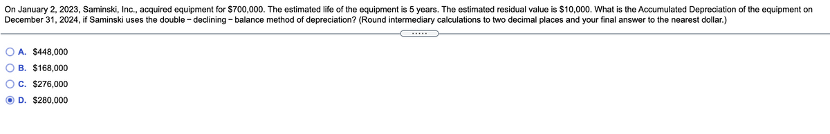 On January 2, 2023, Saminski, Inc., acquired equipment for $700,000. The estimated life of the equipment is 5 years. The estimated residual value is $10,000. What is the Accumulated Depreciation of the equipment on
December 31, 2024, if Saminski uses the double - declining - balance method of depreciation? (Round intermediary calculations to two decimal places and your final answer to the nearest dollar.)
A. $448,000
B. $168,000
C. $276,000
D. $280,000
