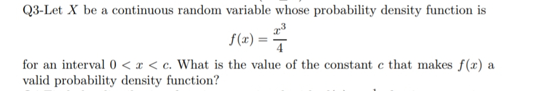 Q3-Let X be a continuous random variable whose probability density function is
,3
f(x) :
4
for an interval 0 < x < c. What is the value of the constant c that makes f(x) a
valid probability density function?
