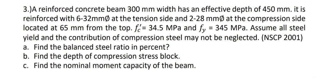 3.) A reinforced concrete beam 300 mm width has an effective depth of 450 mm. it is
reinforced with 6-32mmØ at the tension side and 2-28 mmØ at the compression side
located at 65 mm from the top. f= 34.5 MPa and fy 345 MPa. Assume all steel
yield and the contribution of compression steel may not be neglected. (NSCP 2001)
a. Find the balanced steel ratio in percent?
=
b. Find the depth of compression stress block.
c. Find the nominal moment capacity of the beam.