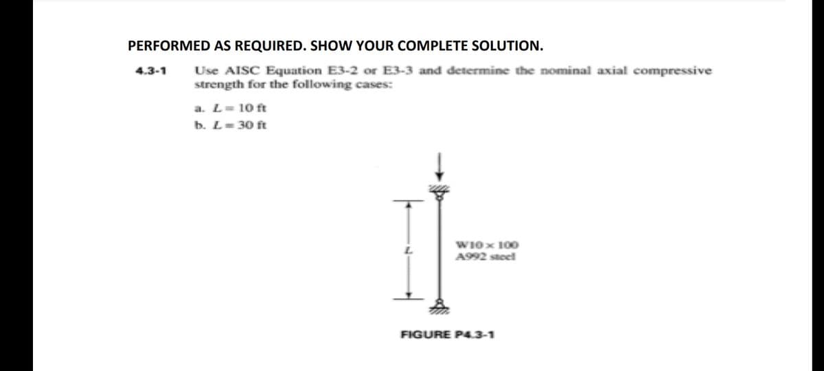 PERFORMED AS REQUIRED. SHOW YOUR COMPLETE SOLUTION.
4.3-1 Use AISC Equation E3-2 or E3-3 and determine the nominal axial compressive
strength for the following cases:
a. L = 10 ft
b. L=30 ft
L
W10 x 100
A992 steel
FIGURE P4.3-1