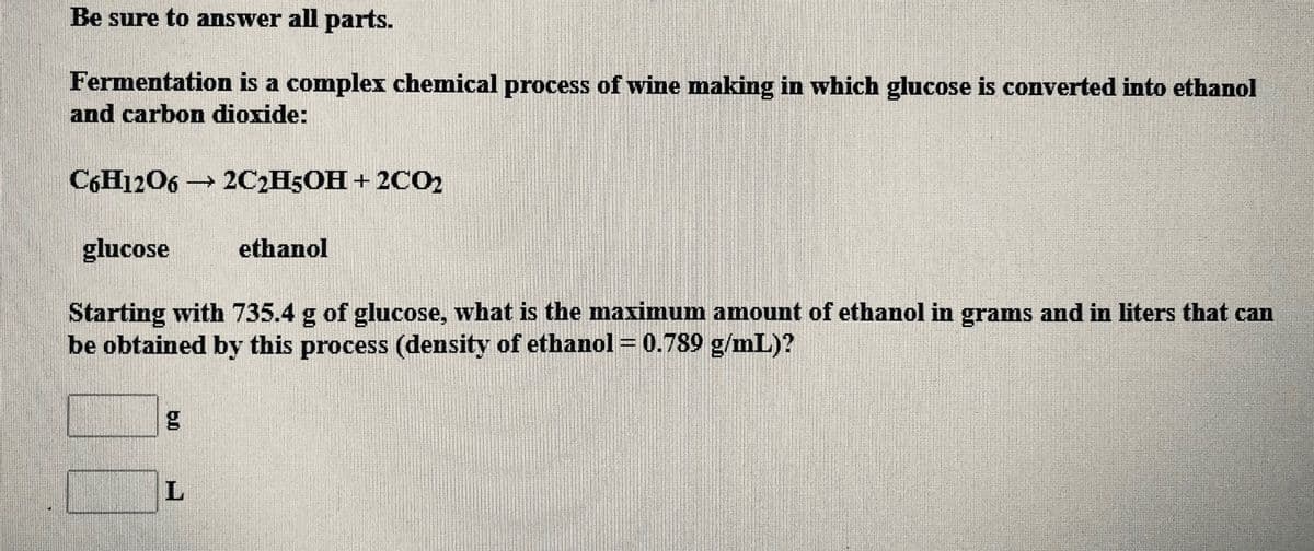 Be sure to answer all parts.
Fermentation is a complex chemical process of wine making in which glucose is converted into ethanol
and carbon dioxide:
C6H1206 → 2C2H5OH + 2CO2
glucose
ethanol
Starting with 735.4 g of glucose, what is the maximum amount of ethanol in grams and in liters that can
be obtained by this process (density of ethanol = 0.789 g/mL)?
