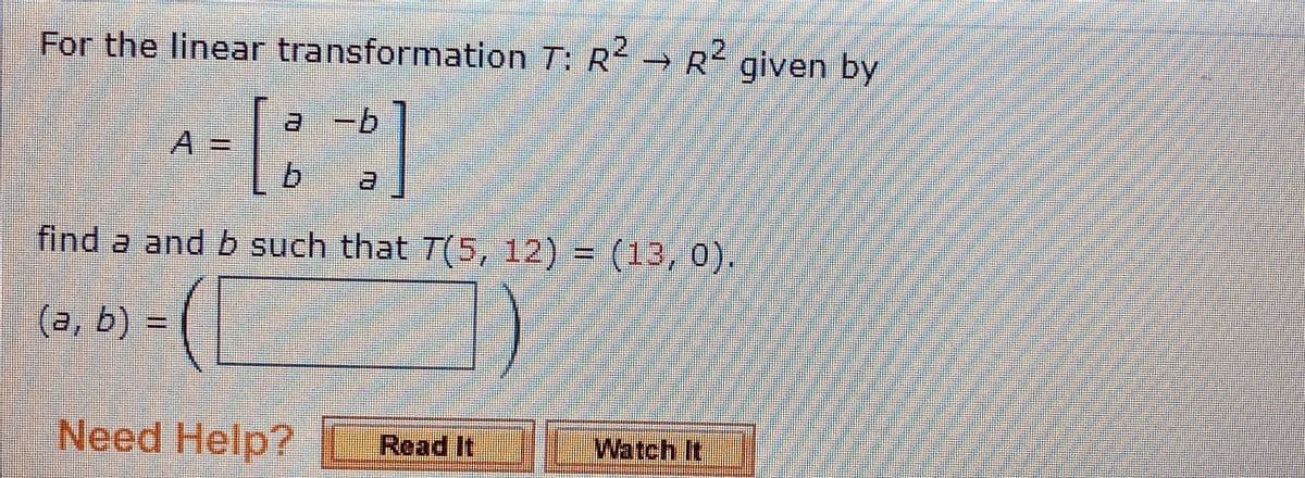 For the linear transformation T: R R given by
A=
find a and b such that T(5, 12) = (13,0).
(a, b)
=D
Need Help?
Read It
Watch It
