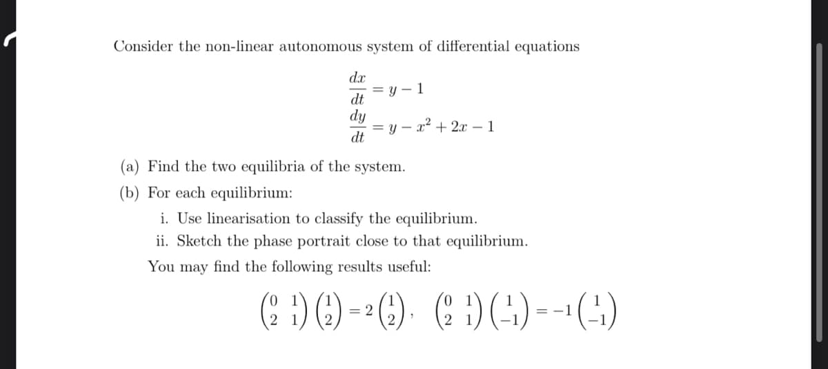 Consider the non-linear autonomous system of differential equations
dx
dt
dy
dt
=y-1
y x² + 2x - 1
(a) Find the two equilibria of the system.
(b) For each equilibrium:
i. Use linearisation to classify the equilibrium.
ii. Sketch the phase portrait close to that equilibrium.
You may find the following results useful:
(2D) () = ²() (1) (-4)=-¹(¹)
1) (2),
2