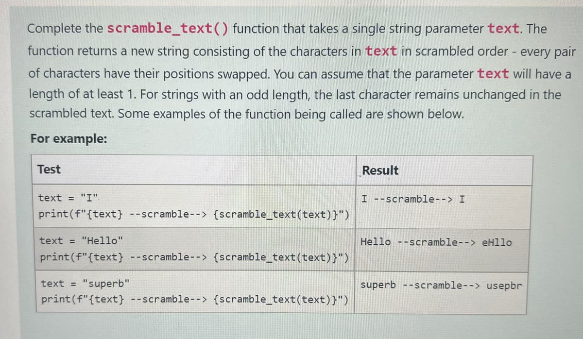 Complete the scramble_text() function that takes a single string parameter text. The
function returns a new string consisting of the characters in text scrambled order - every pair
of characters have their positions swapped. You can assume that the parameter text will have a
length of at least 1. For strings with an odd length, the last character remains unchanged in the
scrambled text. Some examples of the function being called are shown below.
For example:
Test
text = "I".
print (f"{text} --scramble--> {scramble_text (text)}")
text = "Hello"
print (f"{text} --scramble--> {scramble_text (text)}")
text = "superb"
print (f"{text} --scramble--> {scramble_text (text)}")
Result
I --scramble--> I
Hello --scramble--> eHllo
superb --scramble--> usepbr