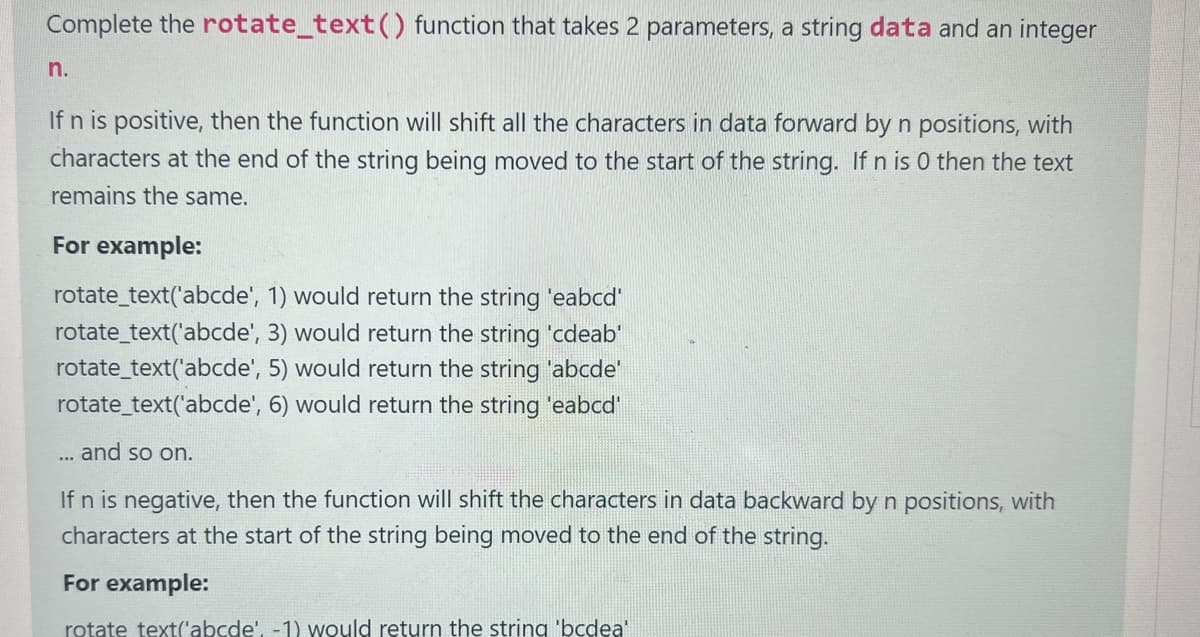 Complete the rotate_text() function that takes 2 parameters, a string data and an integer
n.
If n is positive, then the function will shift all the characters in data forward by n positions, with
characters at the end of the string being moved to the start of the string. If n is 0 then the text
remains the same.
For example:
rotate_text('abcde',
rotate_text('abcde',
rotate_text('abcde',
1) would return the string 'eabcd'
3) would return the string 'cdeab'
5) would return the string 'abcde'
rotate_text('abcde', 6) would return the string 'eabcd'
... and so on.
If n is negative, then the function will shift the characters in data backward by n positions, with
characters at the start of the string being moved to the end of the string.
For example:
rotate text('abcde', -1) would return the string 'bcdea'