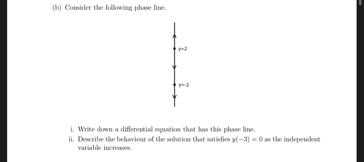 (b) Consider the following phase line.
y=2
y=-2
i. Write down a differential equation that has this phase line.
ii. Describe the behaviour of the solution that satisfies y(-3) = 0 as the independent
variable increases.