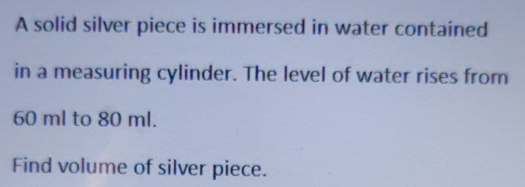 A solid silver piece is immersed in water contained
in a measuring cylinder. The level of water rises from
60 ml to 80 ml.
Find volume of silver piece.