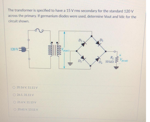 The transformer is specified to have a 15 V rms secondary for the standard 120 V
across the primary. If germanium diodes were used, determine Vout and Vdc for the
circuit shown.
D3
D
120 V
Vpsec)
R
D2
D 10 kn
O 20.16 V, 11.11 V
O 26.1, 31.11 v
O 21.6 V, 11.13 V
O 20.61 V. 13.11 V
ell
lelll
