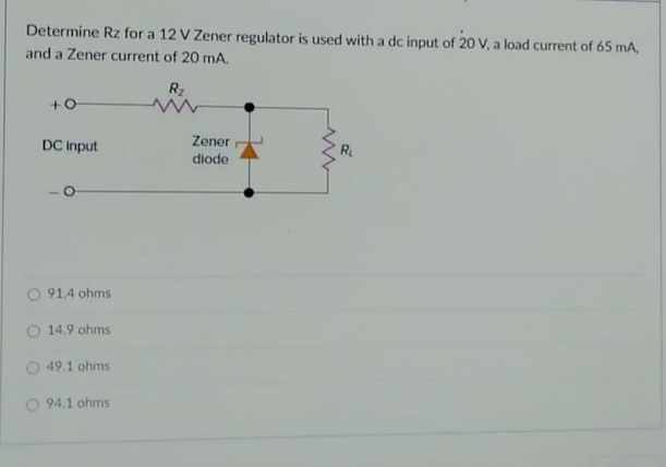 Determine Rz for a 12 V Zener regulator is used with a dc input of 20 V, a load current of 65 mA,
and a Zener current of 20 mA.
Rz
DC Input
Zener
R
diode
91.4 ohms
O 14.9 ohms
49.1 ohms
O 94.1 ohms
