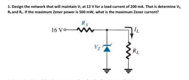 1. Design the network that will maintain V, at 12 V for a load current of 200 mA. That is determine Vz,
Rs and R. If the maximum Zener power is 500 mW, what is the maximum Zener current?
Rs
16 Vo-
Vz
RL
