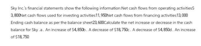 Sky Inc.'s financial statements show the following information:Net cash flows from operating activities$
3,800 Net cash flows used for investing activities 11,950Net cash flows from financing activities 13,000
Ending cash balance as per the balance sheet23, 600Calculate the net increase or decrease in the cash
balance for Sky.a. An increase of $4,850b. A decrease of $18,750c. A decrease of $4,850d. An increase
of $18,750